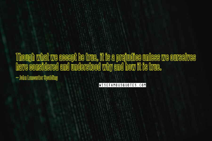 John Lancaster Spalding Quotes: Though what we accept be true, it is a prejudice unless we ourselves have considered and understood why and how it is true.