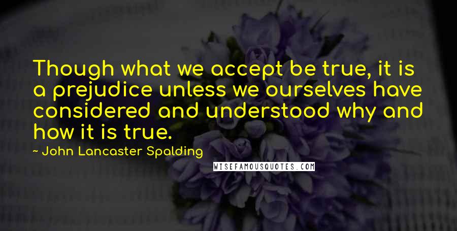 John Lancaster Spalding Quotes: Though what we accept be true, it is a prejudice unless we ourselves have considered and understood why and how it is true.