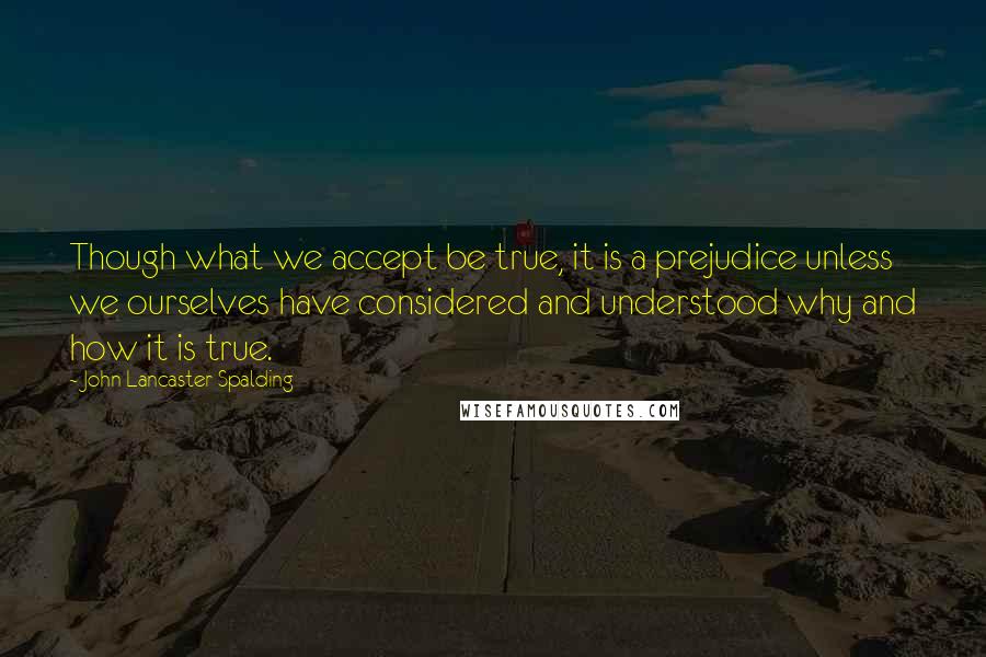 John Lancaster Spalding Quotes: Though what we accept be true, it is a prejudice unless we ourselves have considered and understood why and how it is true.