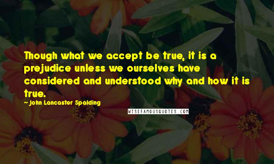 John Lancaster Spalding Quotes: Though what we accept be true, it is a prejudice unless we ourselves have considered and understood why and how it is true.