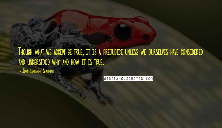 John Lancaster Spalding Quotes: Though what we accept be true, it is a prejudice unless we ourselves have considered and understood why and how it is true.