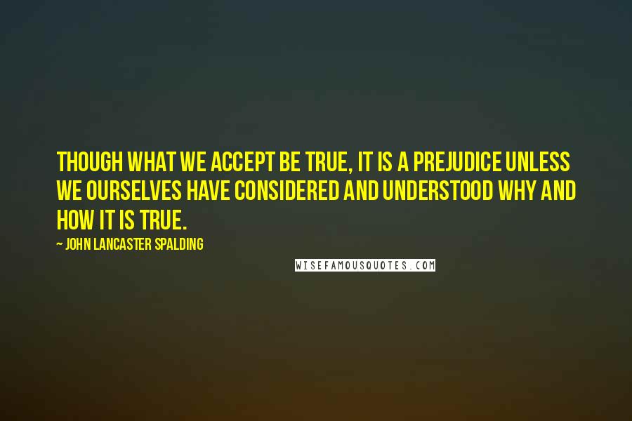 John Lancaster Spalding Quotes: Though what we accept be true, it is a prejudice unless we ourselves have considered and understood why and how it is true.