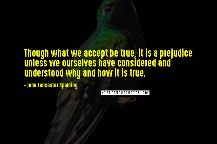 John Lancaster Spalding Quotes: Though what we accept be true, it is a prejudice unless we ourselves have considered and understood why and how it is true.