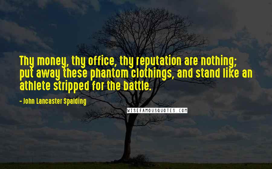 John Lancaster Spalding Quotes: Thy money, thy office, thy reputation are nothing; put away these phantom clothings, and stand like an athlete stripped for the battle.