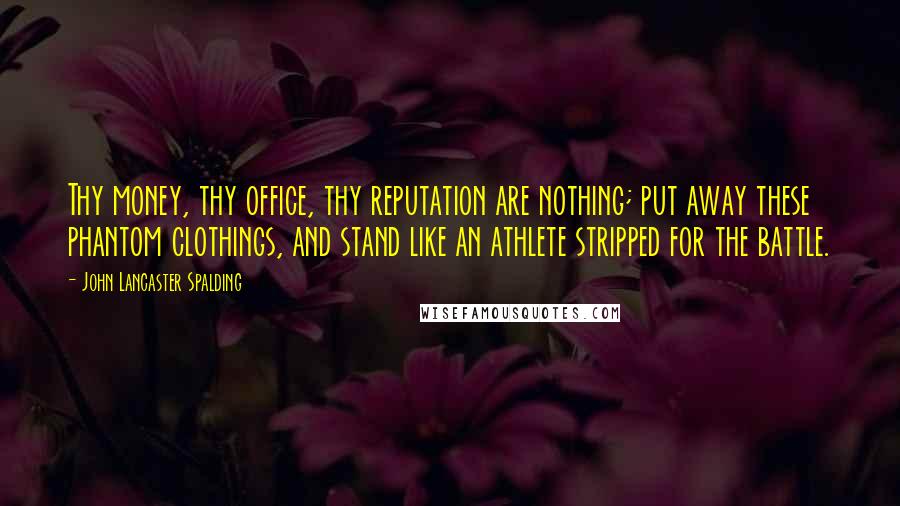 John Lancaster Spalding Quotes: Thy money, thy office, thy reputation are nothing; put away these phantom clothings, and stand like an athlete stripped for the battle.