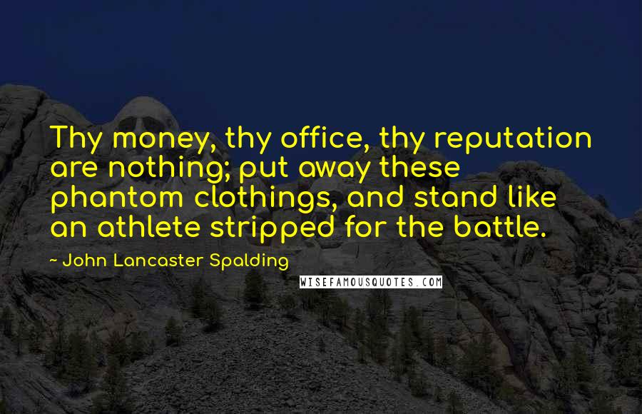 John Lancaster Spalding Quotes: Thy money, thy office, thy reputation are nothing; put away these phantom clothings, and stand like an athlete stripped for the battle.