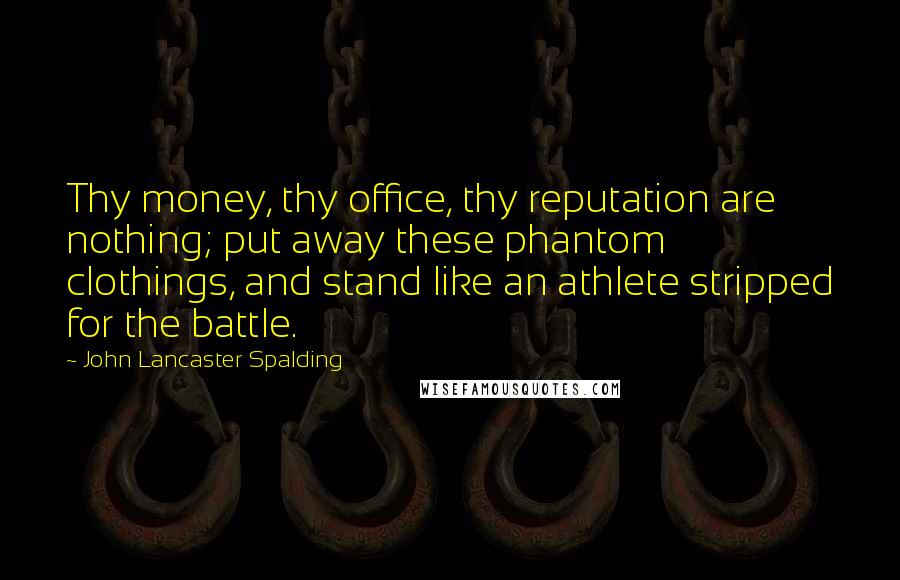 John Lancaster Spalding Quotes: Thy money, thy office, thy reputation are nothing; put away these phantom clothings, and stand like an athlete stripped for the battle.