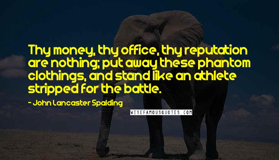 John Lancaster Spalding Quotes: Thy money, thy office, thy reputation are nothing; put away these phantom clothings, and stand like an athlete stripped for the battle.