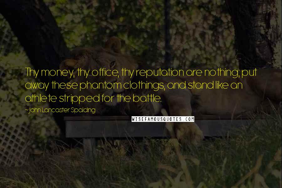 John Lancaster Spalding Quotes: Thy money, thy office, thy reputation are nothing; put away these phantom clothings, and stand like an athlete stripped for the battle.