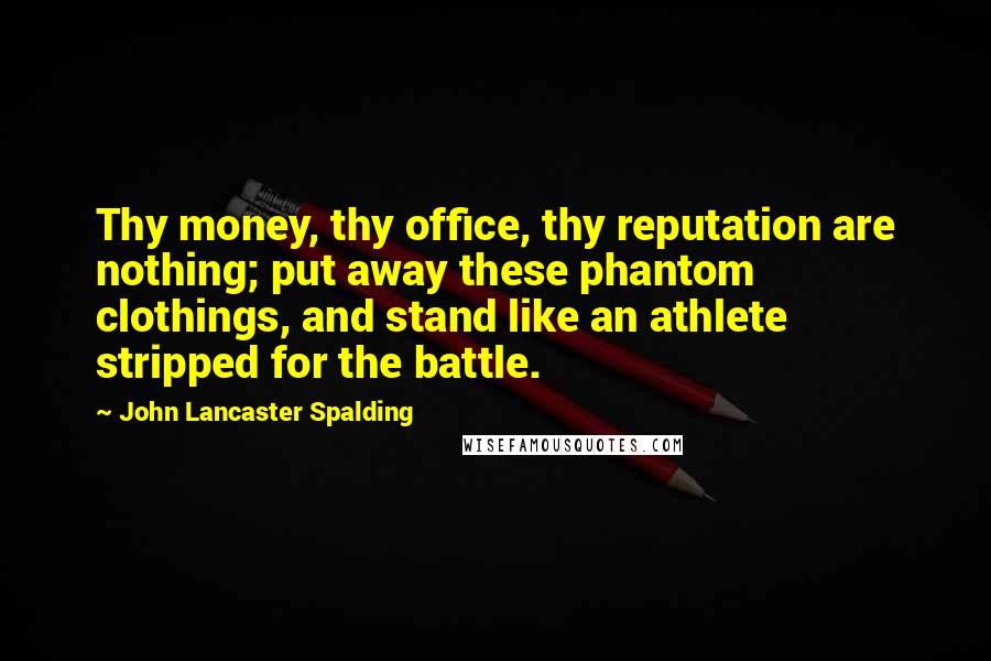 John Lancaster Spalding Quotes: Thy money, thy office, thy reputation are nothing; put away these phantom clothings, and stand like an athlete stripped for the battle.