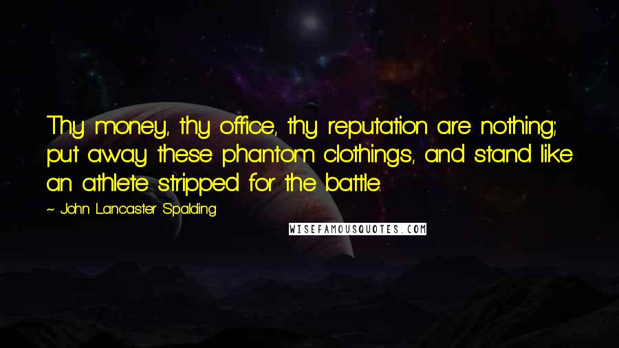 John Lancaster Spalding Quotes: Thy money, thy office, thy reputation are nothing; put away these phantom clothings, and stand like an athlete stripped for the battle.