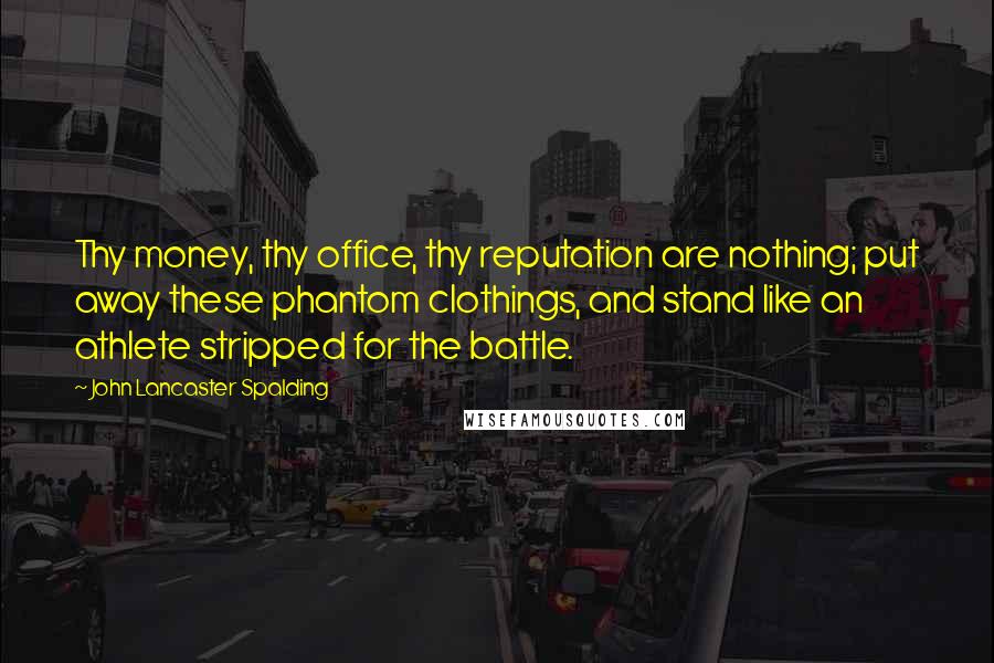 John Lancaster Spalding Quotes: Thy money, thy office, thy reputation are nothing; put away these phantom clothings, and stand like an athlete stripped for the battle.