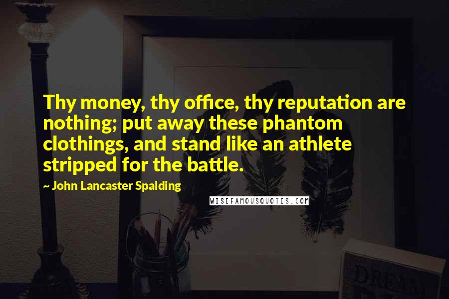 John Lancaster Spalding Quotes: Thy money, thy office, thy reputation are nothing; put away these phantom clothings, and stand like an athlete stripped for the battle.