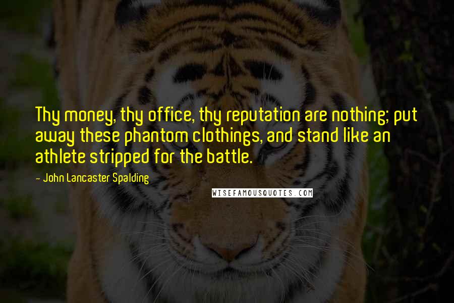 John Lancaster Spalding Quotes: Thy money, thy office, thy reputation are nothing; put away these phantom clothings, and stand like an athlete stripped for the battle.