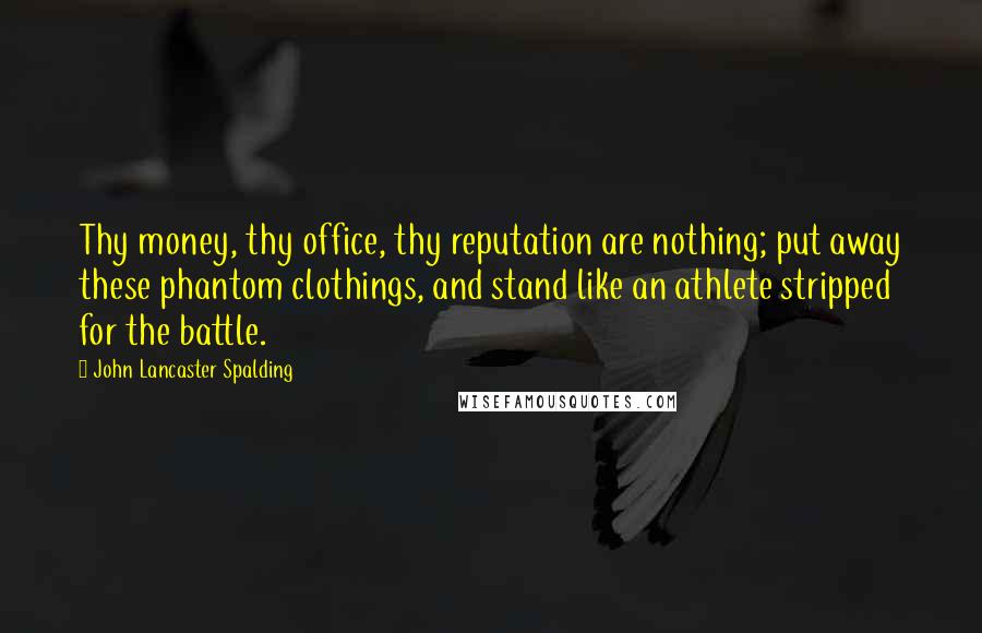 John Lancaster Spalding Quotes: Thy money, thy office, thy reputation are nothing; put away these phantom clothings, and stand like an athlete stripped for the battle.