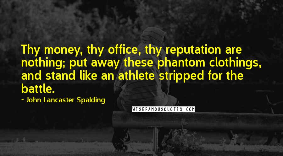 John Lancaster Spalding Quotes: Thy money, thy office, thy reputation are nothing; put away these phantom clothings, and stand like an athlete stripped for the battle.