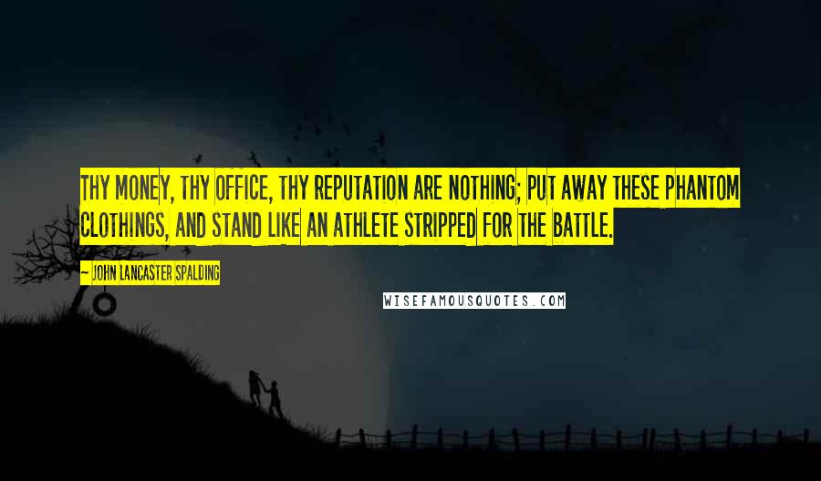 John Lancaster Spalding Quotes: Thy money, thy office, thy reputation are nothing; put away these phantom clothings, and stand like an athlete stripped for the battle.