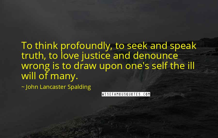 John Lancaster Spalding Quotes: To think profoundly, to seek and speak truth, to love justice and denounce wrong is to draw upon one's self the ill will of many.