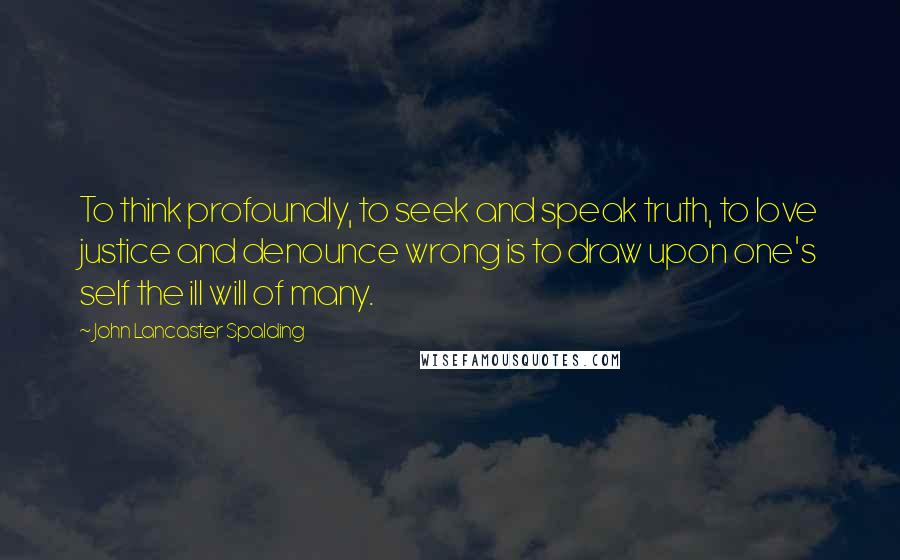 John Lancaster Spalding Quotes: To think profoundly, to seek and speak truth, to love justice and denounce wrong is to draw upon one's self the ill will of many.