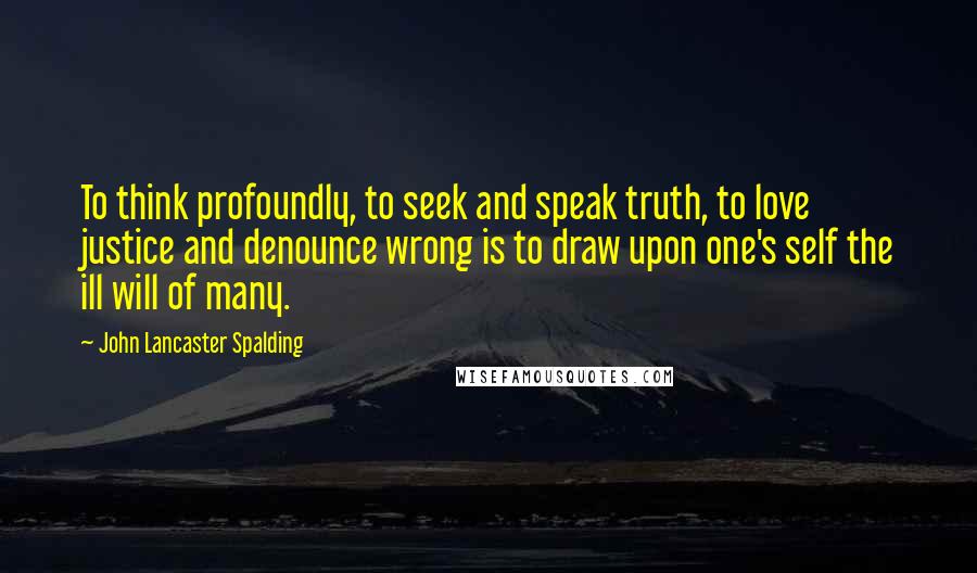 John Lancaster Spalding Quotes: To think profoundly, to seek and speak truth, to love justice and denounce wrong is to draw upon one's self the ill will of many.