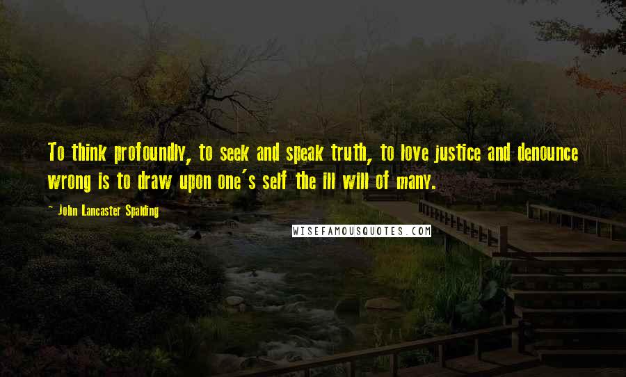 John Lancaster Spalding Quotes: To think profoundly, to seek and speak truth, to love justice and denounce wrong is to draw upon one's self the ill will of many.