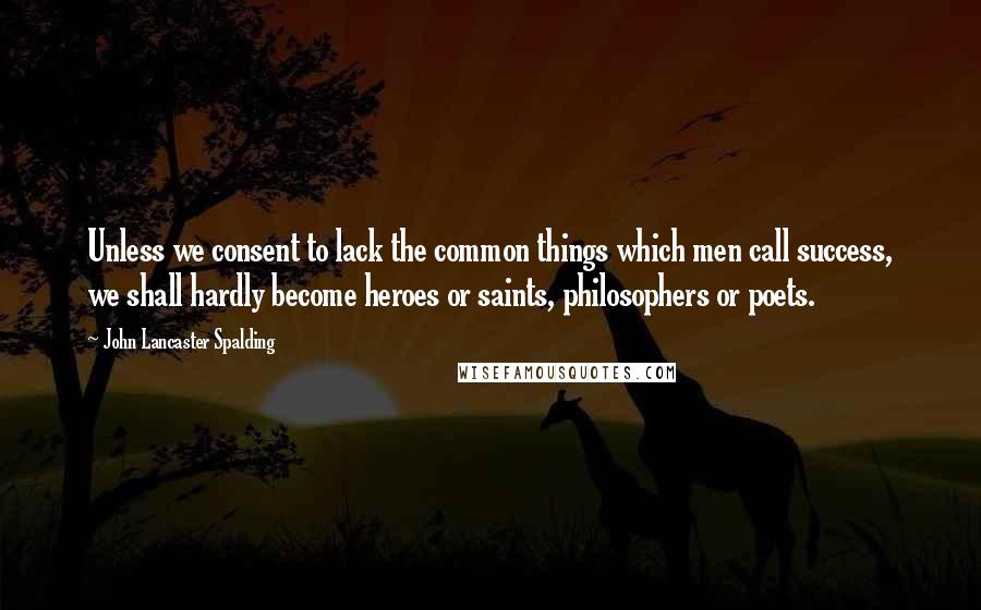 John Lancaster Spalding Quotes: Unless we consent to lack the common things which men call success, we shall hardly become heroes or saints, philosophers or poets.