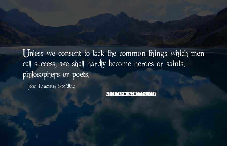 John Lancaster Spalding Quotes: Unless we consent to lack the common things which men call success, we shall hardly become heroes or saints, philosophers or poets.