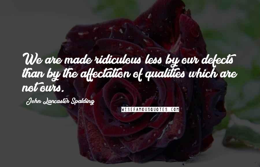 John Lancaster Spalding Quotes: We are made ridiculous less by our defects than by the affectation of qualities which are not ours.