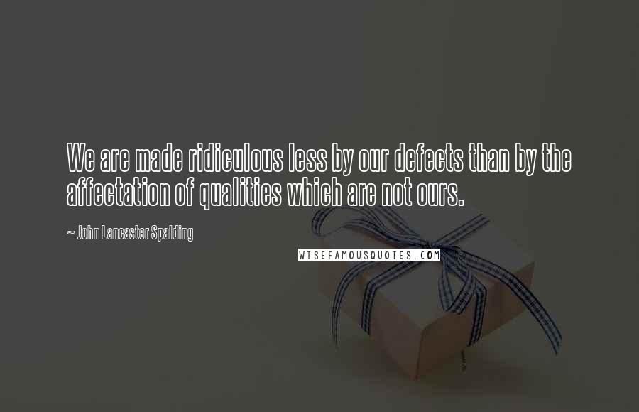 John Lancaster Spalding Quotes: We are made ridiculous less by our defects than by the affectation of qualities which are not ours.