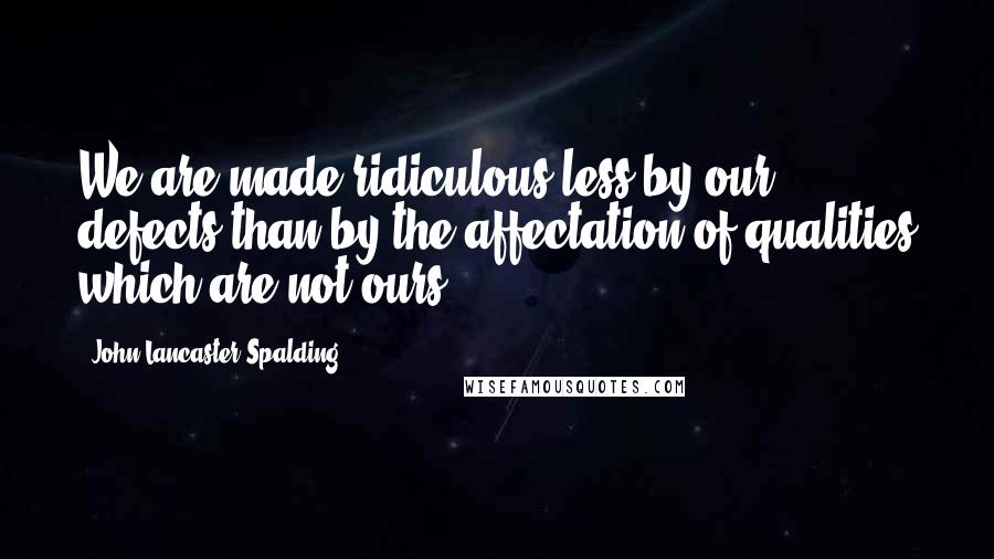 John Lancaster Spalding Quotes: We are made ridiculous less by our defects than by the affectation of qualities which are not ours.