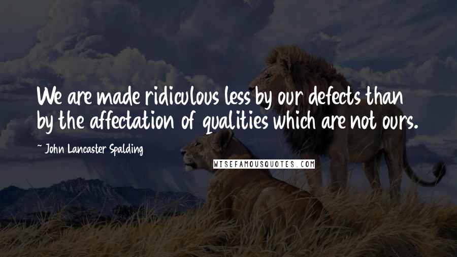 John Lancaster Spalding Quotes: We are made ridiculous less by our defects than by the affectation of qualities which are not ours.