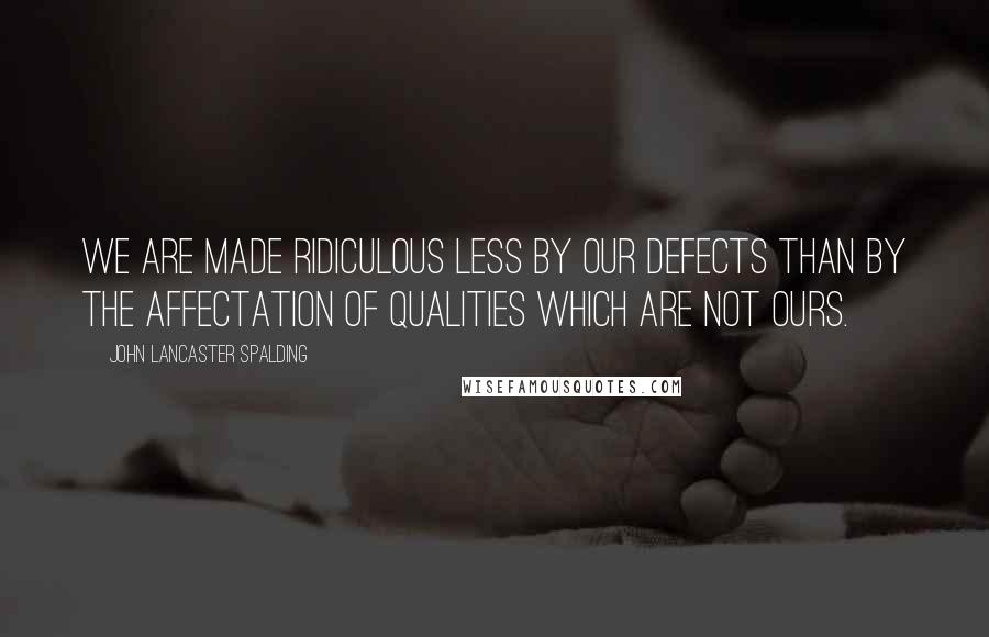 John Lancaster Spalding Quotes: We are made ridiculous less by our defects than by the affectation of qualities which are not ours.