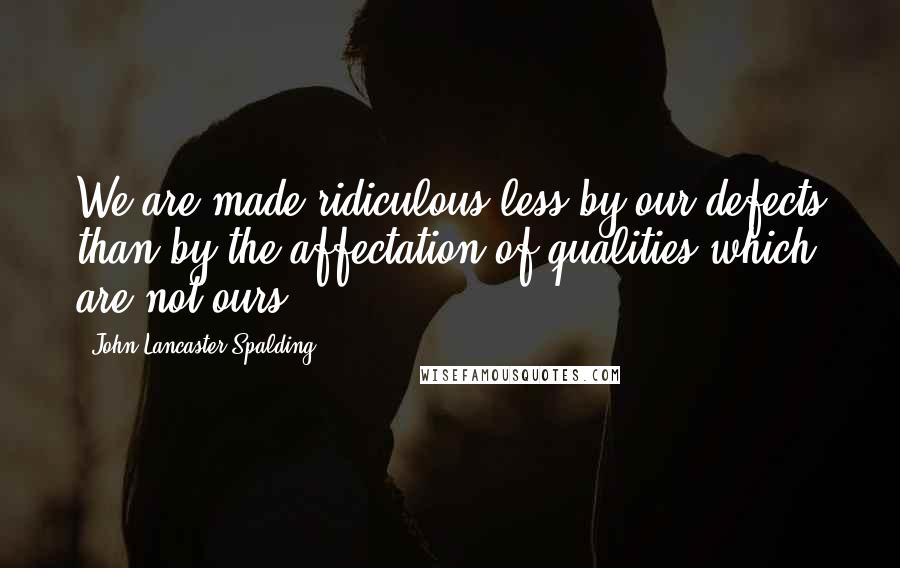 John Lancaster Spalding Quotes: We are made ridiculous less by our defects than by the affectation of qualities which are not ours.