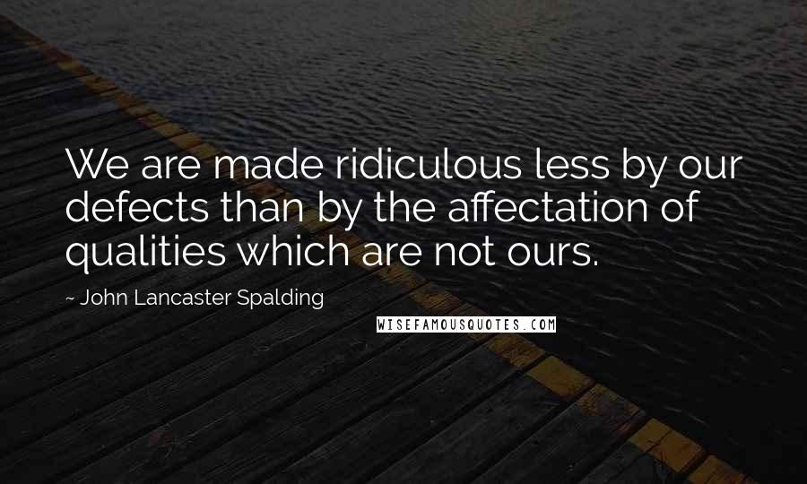John Lancaster Spalding Quotes: We are made ridiculous less by our defects than by the affectation of qualities which are not ours.
