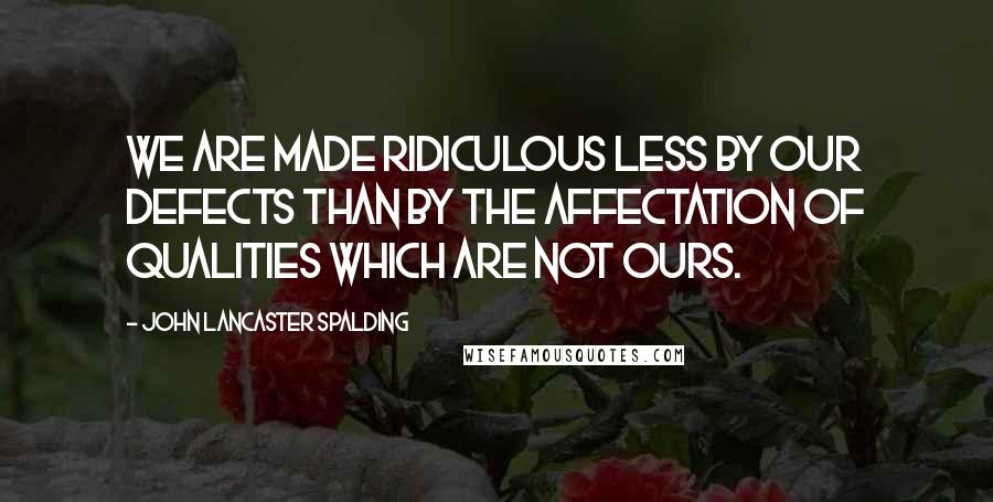 John Lancaster Spalding Quotes: We are made ridiculous less by our defects than by the affectation of qualities which are not ours.