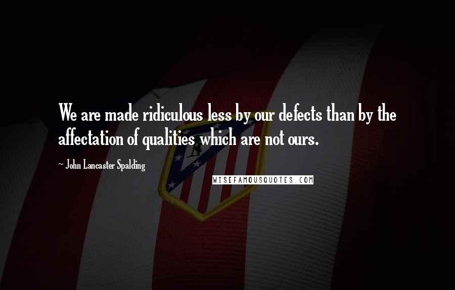 John Lancaster Spalding Quotes: We are made ridiculous less by our defects than by the affectation of qualities which are not ours.