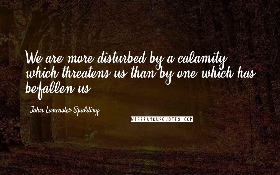 John Lancaster Spalding Quotes: We are more disturbed by a calamity which threatens us than by one which has befallen us.