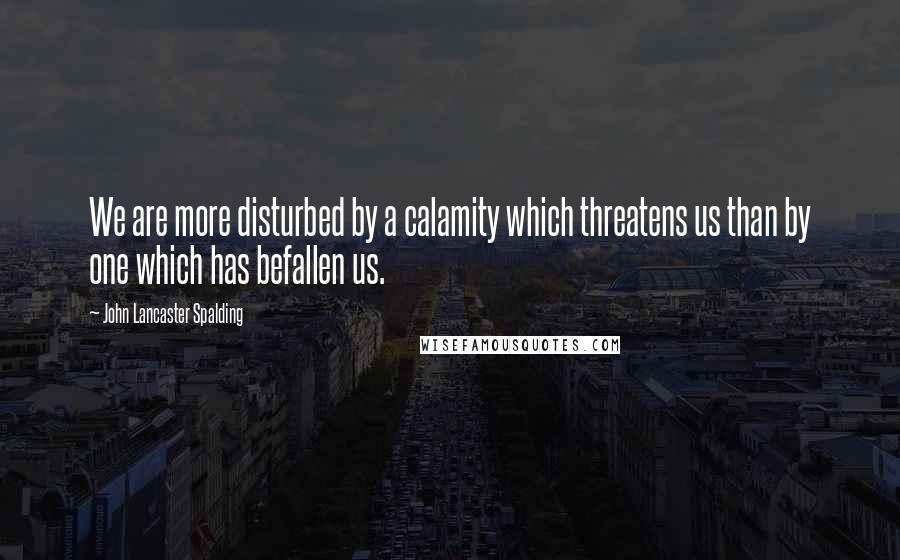 John Lancaster Spalding Quotes: We are more disturbed by a calamity which threatens us than by one which has befallen us.