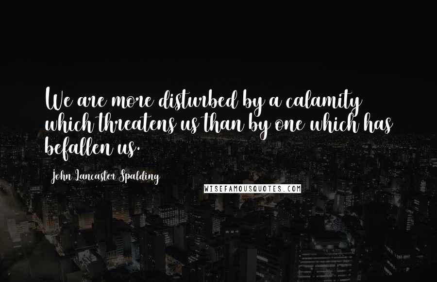 John Lancaster Spalding Quotes: We are more disturbed by a calamity which threatens us than by one which has befallen us.