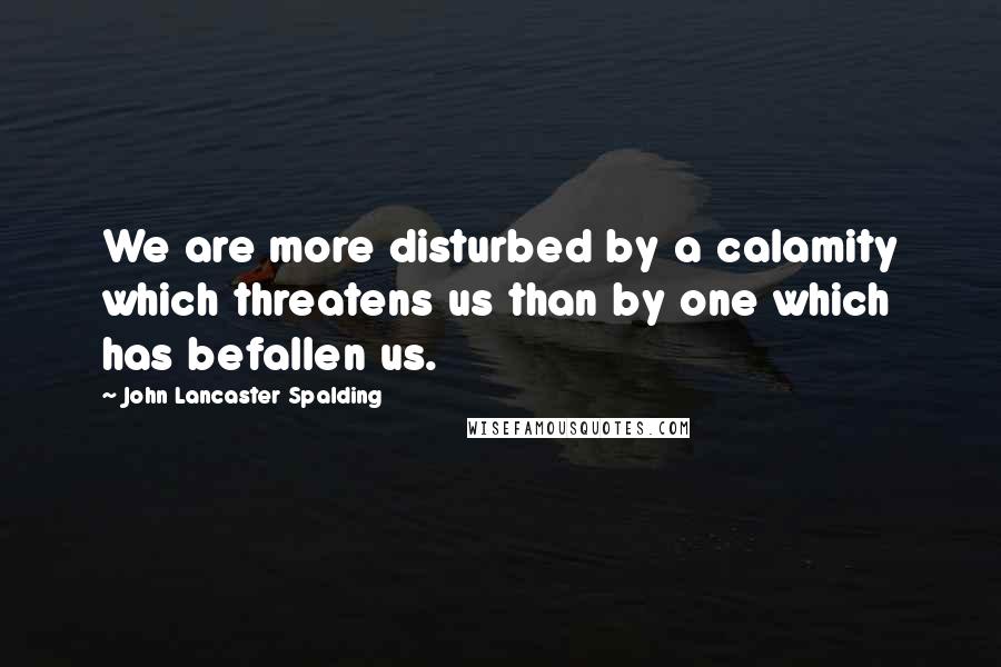 John Lancaster Spalding Quotes: We are more disturbed by a calamity which threatens us than by one which has befallen us.