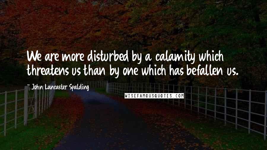 John Lancaster Spalding Quotes: We are more disturbed by a calamity which threatens us than by one which has befallen us.