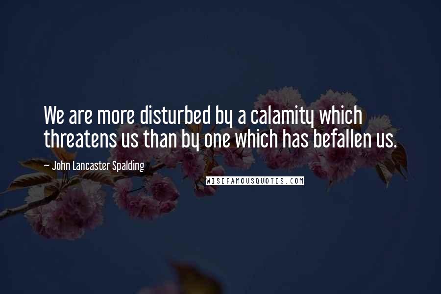 John Lancaster Spalding Quotes: We are more disturbed by a calamity which threatens us than by one which has befallen us.