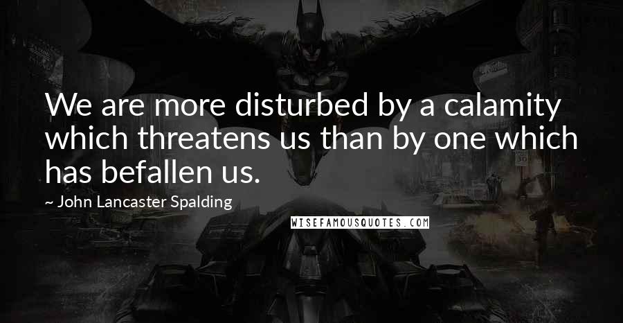 John Lancaster Spalding Quotes: We are more disturbed by a calamity which threatens us than by one which has befallen us.