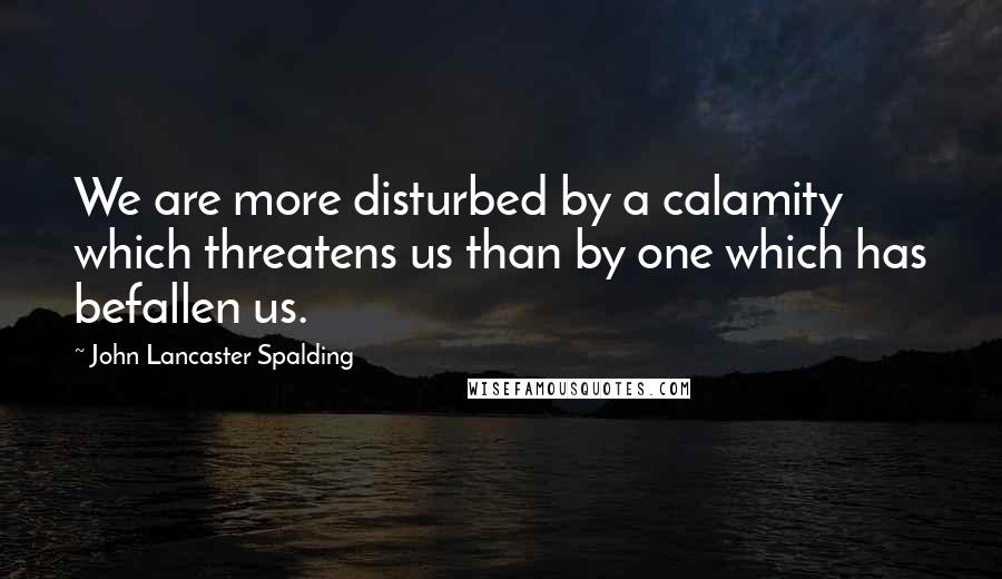 John Lancaster Spalding Quotes: We are more disturbed by a calamity which threatens us than by one which has befallen us.