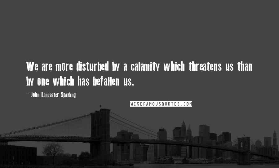John Lancaster Spalding Quotes: We are more disturbed by a calamity which threatens us than by one which has befallen us.