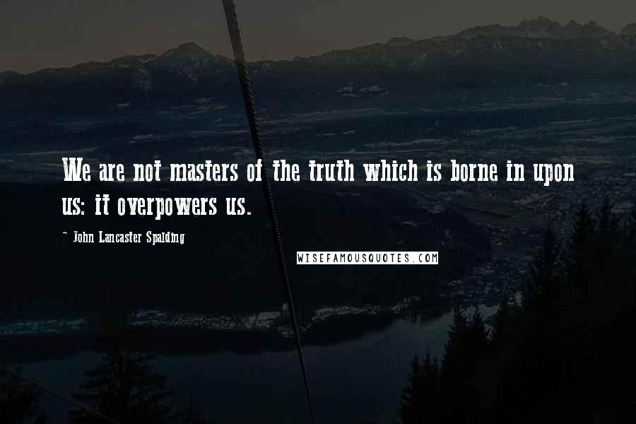 John Lancaster Spalding Quotes: We are not masters of the truth which is borne in upon us: it overpowers us.