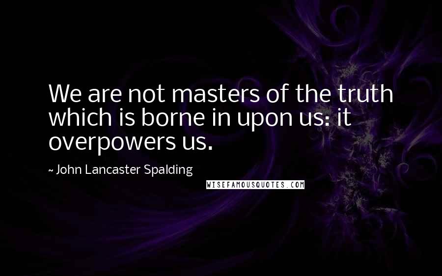 John Lancaster Spalding Quotes: We are not masters of the truth which is borne in upon us: it overpowers us.