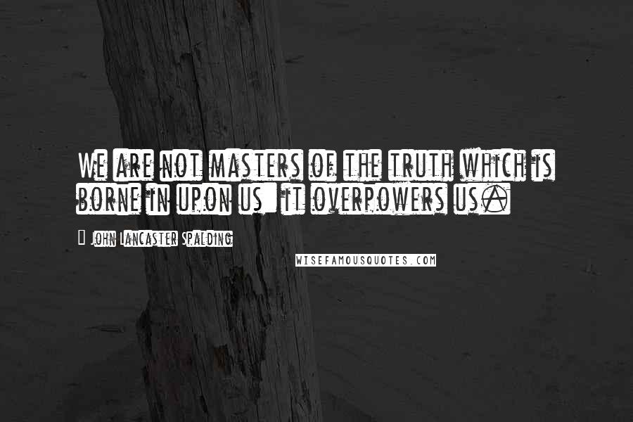 John Lancaster Spalding Quotes: We are not masters of the truth which is borne in upon us: it overpowers us.