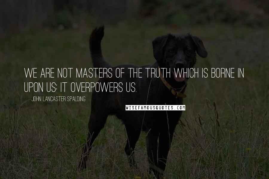 John Lancaster Spalding Quotes: We are not masters of the truth which is borne in upon us: it overpowers us.