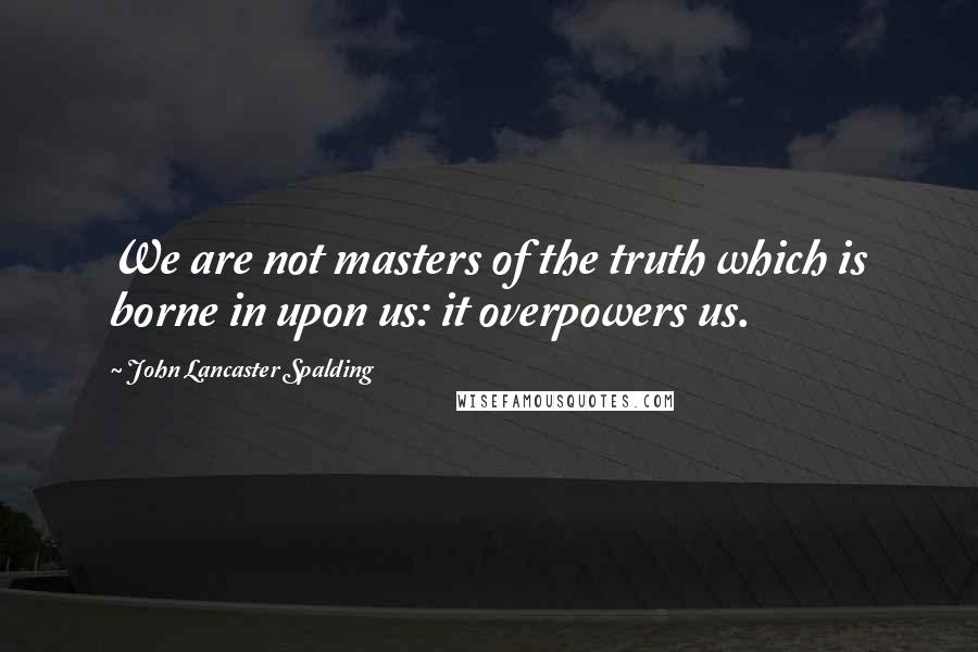 John Lancaster Spalding Quotes: We are not masters of the truth which is borne in upon us: it overpowers us.